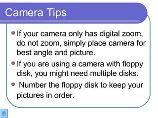If your camera only has digital zoom, do not zoom, simply place camera for best angle and picture. If you are using a camera with floppy disk, you might need multiple disks.  Number the floppy disk to keep your pictures in order.   Camera Tips 