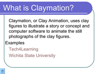 What is Claymation? Claymation, or Clay Animation, uses clay figures to illustrate a story or concept and computer software to animate the still photographs of the clay figures.  Examples Tech4Learning Wichita State University 