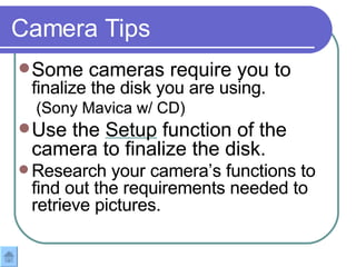 Some cameras require you to  finalize the disk you are using.  (Sony Mavica w/ CD) Use the  Setup  function of the camera to finalize the disk. Research your camera’s functions to find out the requirements needed to retrieve pictures.  Camera Tips Some cameras require you to  finalize the disk you are using.  (Sony Mavica w/ CD) Use the Setup function of the camera to finalize the disk. Research your camera’s functions to find out the requirements needed to retrieve pictures.  