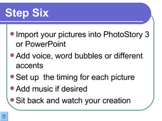 Step Six Import your pictures into PhotoStory 3 or PowerPoint Add voice, word bubbles or different accents Set up  the timing for each picture Add music if desired Sit back and watch your creation  