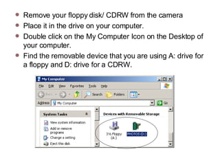 Remove your floppy disk/ CDRW from the camera Place it in the drive on your computer.  Double click on the My Computer Icon on the Desktop of your computer.  Find the removable device that you are using A: drive for a floppy and D: drive for a CDRW. 