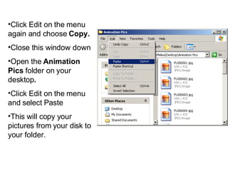 Click Edit on the menu again and choose  Copy. Close this window down  Open the  Animation Pics  folder on your desktop . Click Edit on the menu and select Paste  This will copy your pictures from your disk to your folder. 