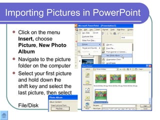 Importing Pictures in PowerPoint Click on the menu  Insert,  choose  Picture ,  New Photo Album Navigate to the picture folder on the computer  Select your first picture and hold down the shift key and select the last picture, then select  File/Disk 