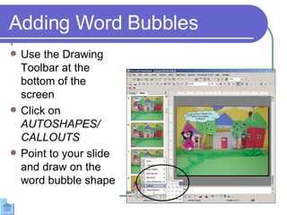 Adding Word Bubbles Use the Drawing Toolbar at the bottom of the screen  Click on  AUTOSHAPES/ CALLOUTS Point to your slide and draw on the word bubble shape 