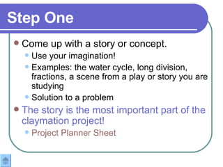 Step One Come up with a story or concept. Use your imagination!  Examples: the water cycle, long division, fractions, a scene from a play or story you are studying Solution to a problem The story is the most important part of the claymation project! Project Planner Sheet 