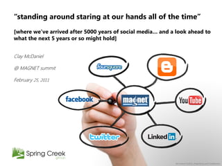 “standing around staring at our hands all of the time”
[where we‟ve arrived after 5000 years of social media… and a look ahead to
what the next 5 years or so might hold]


Clay McDaniel

@ MAGNET summit

February 25, 2011




                                                            All content ©2011, Proprietary and Confidential
 