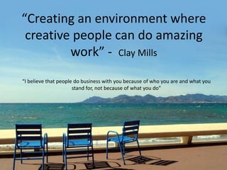 “Creating an environment where
creative people can do amazing
work” - Clay Mills
“I believe that people do business with you because of who you are and what you
stand for, not because of what you do”
 