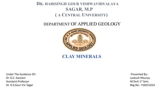 DEPARTMENT OF APPLIED GEOLOGY
DR. HARISINGH GOUR VISHWAVIDYALAYA
SAGAR, M.P
( A CENTRAL UNIVERSITY)
CLAY MINERALS
Under The Guidance Of:- Presented By:-
Dr. G.C. Gautam Lavkush Maurya
Assistant Professor M.Tech 1st Sem.
Dr. H.S.Gour V.V. Sagar Reg.No.- Y18251014
 