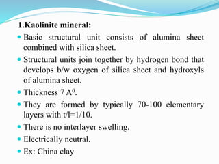 1.Kaolinite mineral:
 Basic structural unit consists of alumina sheet
combined with silica sheet.
 Structural units join together by hydrogen bond that
develops b/w oxygen of silica sheet and hydroxyls
of alumina sheet.
 Thickness 7 A0.
 They are formed by typically 70-100 elementary
layers with t/l=1/10.
 There is no interlayer swelling.
 Electrically neutral.
 Ex: China clay
 