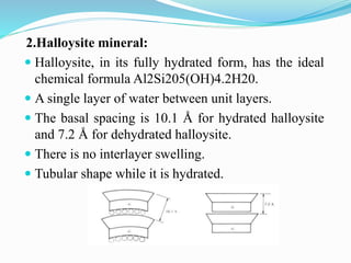 2.Halloysite mineral:
 Halloysite, in its fully hydrated form, has the ideal
chemical formula Al2Si205(OH)4.2H20.
 A single layer of water between unit layers.
 The basal spacing is 10.1 Å for hydrated halloysite
and 7.2 Å for dehydrated halloysite.
 There is no interlayer swelling.
 Tubular shape while it is hydrated.
 