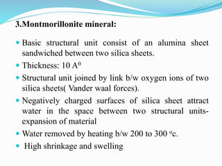 3.Montmorillonite mineral:
 Basic structural unit consist of an alumina sheet
sandwiched between two silica sheets.
 Thickness: 10 A0
 Structural unit joined by link b/w oxygen ions of two
silica sheets( Vander waal forces).
 Negatively charged surfaces of silica sheet attract
water in the space between two structural units-
expansion of material
 Water removed by heating b/w 200 to 300 oc.
 High shrinkage and swelling
 