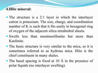 4.Illite mineral:
 The structure is a 2:1 layer in which the interlayer
cation is potassium. The size, charge, and coordination
number of K is such that it fits easily in hexagonal ring
of oxygen of the adjacent silica tetrahedral sheets.
 Swells less than montmorillonite but more than
Kaolinite.
 The basic structure is very similar to the mica, so it is
sometimes referred to as hydrous mica. Illite is the
chief constituent in many shales.
 The basal spacing is fixed at 10 Å in the presence of
polar liquids (no interlayer swelling).
 