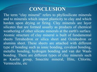 CONCLUSION
The term “clay mineral” refers to phyllosilicate minerals
and to minerals which impart plasticity to clay and which
harden upon drying or firing. Clay minerals are layer
silicates that are formed usually as products of chemical
weathering of other silicate minerals at the earth's surface.
Atomic structure of clay mineral is built of fundamental
sheets Tetrahedron or silica sheet and Octahedron or
alumina sheet. These sheets are attached with different
type of bonding such as ionic bonding, covalent bonding,
metallic bonding, hydrogen bonding and van der Waals
bonding. There are different types of clay minerals such
as Kaolin group, Smectite mineral, Illite, Chlorite,
Vermiculite, etc
 