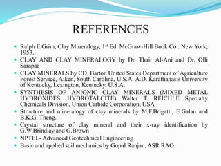 REFERENCES
 Ralph E.Grim, Clay Mineralogy, 1st Ed. McGraw-Hill Book Co.: New York,
1953.
 CLAY AND CLAY MINERALOGY by Dr. Thair Al-Ani and Dr. Olli
Sarapää
 CLAY MINERALS by CD. Barton United States Department of Agriculture
Forest Service, Aiken, South Carolina, U.S.A. A.D. Karathanasis University
of Kentucky, Lexington, Kentucky, U.S.A.
 SYNTHESIS OF ANIONIC CLAY MINERALS (MIXED METAL
HYDROXIDES, HYDROTALCITE) Walter T. REICHLE Specialty
Chemicals Division, Union Carbide Corporation, USA
 Structure and mineralogy of clay minerals by M.F.Brigatti, E.Galan and
B.K.G. Theng.
 Crystal structure of clay mineral and their x-ray identification by
G.W.Brindlay and G.Brown
 NPTEL- Advanced Geotechnical Engineering
 Basic and applied soil mechanics by Gopal Ranjan, ASR RAO
 