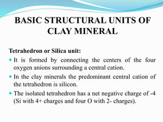 BASIC STRUCTURAL UNITS OF
CLAY MINERAL
Tetrahedron or Silica unit:
 It is formed by connecting the centers of the four
oxygen anions surrounding a central cation.
 In the clay minerals the predominant central cation of
the tetrahedron is silicon.
 The isolated tetrahedron has a net negative charge of -4
(Si with 4+ charges and four O with 2- charges).
 