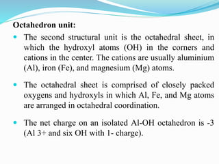Octahedron unit:
 The second structural unit is the octahedral sheet, in
which the hydroxyl atoms (OH) in the corners and
cations in the center. The cations are usually aluminium
(Al), iron (Fe), and magnesium (Mg) atoms.
 The octahedral sheet is comprised of closely packed
oxygens and hydroxyls in which Al, Fe, and Mg atoms
are arranged in octahedral coordination.
 The net charge on an isolated Al-OH octahedron is -3
(Al 3+ and six OH with 1- charge).
 