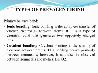 TYPES OF PREVALENT BOND
Primary balance bond:
• Ionic bonding: Ionic bonding is the complete transfer of
valence electron(s) between atoms. It is a type of
chemical bond that generates two oppositely charged
ions.
• Covalent bonding: Covalent bonding is the sharing of
electrons between atoms. This bonding occurs primarily
between nonmetals; however, it can also be observed
between nonmetals and metals. Ex. O2.
 