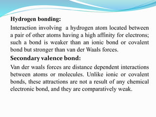 Hydrogen bonding:
Interaction involving a hydrogen atom located between
a pair of other atoms having a high affinity for electrons;
such a bond is weaker than an ionic bond or covalent
bond but stronger than van der Waals forces.
Secondary valence bond:
Van der waals forces are distance dependent interactions
between atoms or molecules. Unlike ionic or covalent
bonds, these attractions are not a result of any chemical
electronic bond, and they are comparatively weak.
 