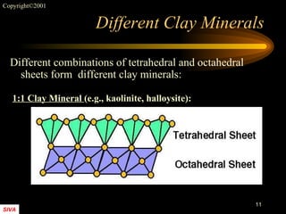 Different Clay Minerals Different combinations of tetrahedral and octahedral sheets form  different clay minerals:  1:1 Clay Mineral  (e.g., kaolinite, halloysite): 