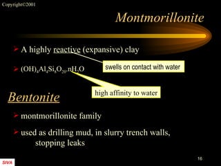 Montmorillonite A highly  reactive  (expansive) clay montmorillonite family used as drilling mud, in slurry trench walls,  stopping leaks (OH) 4 Al 4 Si 8 O 20 .nH 2 O high affinity to water Bentonite swells on contact with water 
