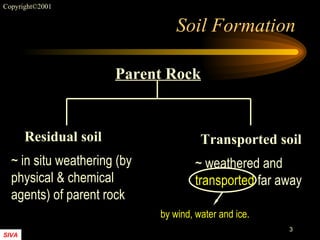 Soil Formation Residual soil Transported soil ~ in situ weathering (by  physical & chemical  agents) of parent rock ~ weathered and  transported  far away by wind, water and ice. Parent Rock 