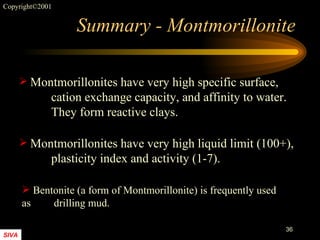 Summary - Montmorillonite Montmorillonites have very high specific surface,  cation exchange capacity, and affinity to water.  They form reactive clays. Bentonite (a form of Montmorillonite) is frequently used as  drilling mud. Montmorillonites have very high liquid limit (100+),  plasticity index and activity (1-7). 