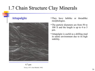 1.7 Chain Structure Clay Minerals  They have lathlike or threadlike morphologies. The particle diameters are from 50 to 100 Å and the length is up to 4 to 5   m. Attapulgite is useful as a drilling mud in saline environment due to its high stability. Attapulgite 4.7   m Trovey, 1971 ( from Mitchell, 1993) 