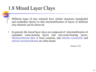 1.8 Mixed Layer Clays Different types of clay minerals have similar structures (tetrahedral and octahedral sheets) so that interstratification of layers of different clay minerals can be observed.  In general, the mixed layer clays are composed of  interstratification of expanded water-bearing layers and non-water-bearing layers.  Montmorillonite-illite  is most common, and  chlorite-vermiculite  and  chlorite-montmorillonite  are often found. (Mitchell, 1993) 