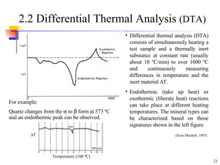 2.2 Differential Thermal Analysis  (DTA) For example: Quartz changes from the    to    form at 573  º C and an endothermic peak can be observed. Differential thermal analysis (DTA) consists of simultaneously heating a test sample and a thermally inert substance at constant rate (usually about 10  º C/min) to over 1000  º C and continuously measuring differences in temperature and the inert material   T. Endothermic (take up heat) or exothermic (liberate heat) reactions can take place at different heating temperatures. The mineral types can be characterized based on those signatures shown in the left figure. (from Mitchell, 1993)    T Temperature (100  º C) 