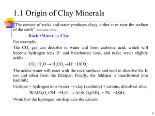 1.1 Origin of Clay Minerals “ The contact of rocks and water produces clays, either at or near the surface of the earth”  (from Velde, 1995) . Rock +Water    Clay For example,  The CO 2  gas can dissolve in water and form carbonic acid, which will become hydrogen ions H +  and bicarbonate ions, and make water slightly acidic. CO 2 +H 2 O    H 2 CO 3   H +  +HCO 3 - The acidic water will react with the rock surfaces and tend to dissolve the K ion and silica from the feldspar. Finally, the feldspar is transformed into kaolinite. Feldspar + hydrogen ions+water    clay (kaolinite) + cations, dissolved silica 2KAlSi 3 O 8 +2H +  +H 2 O    Al 2 Si 2 O 5 (OH) 4  + 2K +  +4SiO 2 Note that the hydrogen ion displaces the cations. 