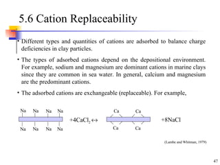 5.6 Cation Replaceability Different types and quantities of cations are adsorbed to balance charge deficiencies in clay particles. The types of adsorbed cations depend on the depositional environment. For example, sodium and magnesium are dominant cations in marine clays since they are common in sea water. In general, calcium and magnesium are the predominant cations. The adsorbed cations are exchangeable (replaceable). For example,  +4CaCl 2     +8NaCl   Ca Ca Ca Ca (Lambe and Whitman, 1979)   Na Na Na Na Na Na Na Na 