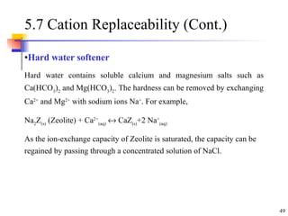 5.7 Cation Replaceability (Cont.)  Hard water softener Hard water contains soluble calcium and magnesium salts such as Ca(HCO 3 ) 2  and Mg(HCO 3 ) 2 . The hardness can be removed by exchanging Ca 2+  and Mg 2+  with sodium ions Na + . For example,  Na 2 Z (s)  (Zeolite) + Ca 2+ (aq)     CaZ (s) +2 Na + (aq) As the ion-exchange capacity of Zeolite is saturated, the capacity can be regained by passing through a concentrated solution of NaCl.  