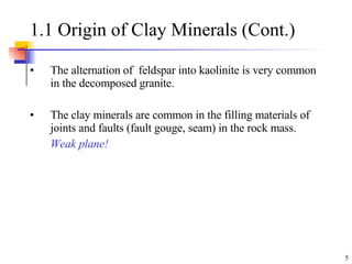 1.1 Origin of Clay Minerals (Cont.) The alternation of  feldspar into kaolinite is very common in the decomposed granite.  The clay minerals are common in the filling materials of joints and faults (fault gouge, seam) in the rock mass.  Weak plane! 