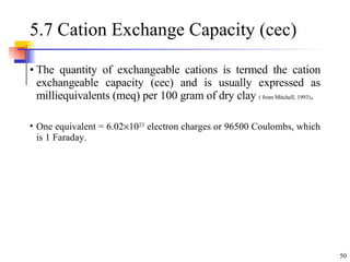 5.7 Cation Exchange Capacity (cec) The quantity of exchangeable cations is termed the cation exchangeable capacity (cec) and is usually expressed as milliequivalents (meq) per 100 gram of dry clay  ( from Mitchell, 1993) . One equivalent = 6.02  10 23  electron charges or 96500 Coulombs, which is 1 Faraday. 