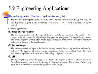 5.9 Engineering Applications Dispersion agents (drilling mud; hydrometer analysis) Sodium hexa-metaphosphate (NaPO 3 ) and sodium silicate (Na 2 SiO 3 ) are used as the dispersion agent in the hydrometer analysis. How does this dispersion agent work? Three hypotheses: (1) Edge-charge reversal The anions adsorption onto the edge of the clay particle may neutralize the positive edge-charge or further reverse the edge-charge from positive to negative. The edge-charge reversal can form a negative double layer on the edge surfaces to break down flocculated structure, and assist in forming a dispersed structure. (2) Ion exchange The sodium cations can replace the divalent cations existing in the clay particles such as Ca 2+  and Mg 2+ . The decrease of cation valence  can  increase the thickness of the double layer and  interparticle  repulsi on , which can assist in forming a dispersed structure. (3) pH The higher pH may make the edge-charge tend to be negative, which can break down the flocculated structure  and assist in forming a dispersed structure. The adding of  dispersing agent   such as sodium carbonate  may slightly increase the pH. 