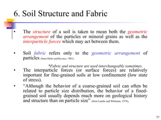6. Soil Structure and Fabric The  structure  of a soil is taken to mean both the  geometric arrangement  of the particles or mineral grains as well as the  interparticle forces  which may act between them.  Soil  fabric  refers only to the  geometric arrangement  of particles  (from Holtz and Kovacs, 1981). The interparticle forces (or surface forces) are relatively important for fine-grained soils at low confinement (low state of stress). “ Although the behavior of a coarse-grained soil can often be related to particle size distribution, the behavior of a fined-grained soil usually depends much more on geological history and structure than on particle size”  (from Lambe and Whitman, 1979) . *Fabric and structure are used interchangeably sometimes. 