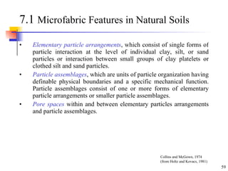 7.1  Microfabric Features in Natural Soils Elementary particle arrangements , which consist of single forms of particle interaction at the level of individual clay, silt, or sand particles or interaction between small groups of clay platelets or clothed silt and sand particles. Particle assemblages , which are units of particle organization having definable physical boundaries and a specific mechanical function. Particle assemblages consist of one or more forms of elementary particle arrangements or smaller particle assemblages. Pore spaces  within and between elementary particles arrangements and particle assemblages. Collins and McGown, 1974 (from Holtz and Kovacs, 1981) 