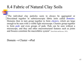 8.4 Fabric of Natural Clay Soils  “ The individual clay particles seem to always be aggregated or flocculated together in submicroscopic fabric units called  domains . Domains then in turn group together to form  clusters , which are large enough to be seen with a visible light microscope. Clusters group together to form  peds  and even groups of peds. Peds can be seen without a microscope, and they and other macrostructural features such as joints and fissures constitute the macrofabric system”  (from Holtz and Kovacs, 1981). Domain    Cluster   Ped 
