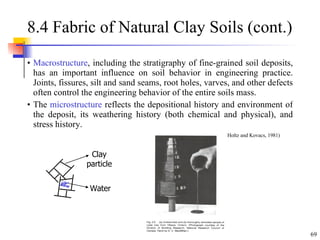 8.4 Fabric of Natural Clay Soils (cont.) Macrostructure , including the stratigraphy of fine-grained soil deposits, has an important influence on soil behavior in engineering practice. Joints, fissures, silt and sand seams, root holes, varves, and other defects often control the engineering behavior of the entire soils mass. The  microstructure  reflects the depositional history and environment of the deposit, its weathering history (both chemical and physical), and stress history. (From Holtz and Kovacs, 1981) Clay particle Water 