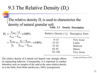 9.3 The Relative Density (D r ) The relative density D r  is used to characterize the density of natural granular soil. (Lambe and Whitman, 1979) The relative density of a natural soil deposit very strongly affects its engineering behavior. Consequently, it is important to conduct laboratory tests on samples of the sand at the same relative density as in the field ( from Holtz and Kovacs, 1981). (compaction) 