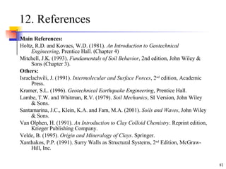 12. References Main References: Holtz, R.D. and Kovacs, W.D. (1981).  An Introduction to Geotechnical Engineering , Prentice Hall. (Chapter 4) Mitchell, J.K. (1993).  Fundamentals of Soil Behavior , 2nd edition, John Wiley & Sons (Chapter 3).   Others: Israelachvili, J. (1991).  Intermolecular and Surface Forces , 2 nd  edition, Academic Press.  Kramer, S.L. (1996).  Geotechnical Earthquake Engineering , Prentice Hall. Lambe, T.W. and Whitman, R.V. (1979).  Soil Mechanics , SI Version, John Wiley & Sons. Santamarina, J.C., Klein, K.A. and Fam, M.A. (2001).  Soils and Waves , John Wiley & Sons. Van Olphen, H. (1991).  An Introduction to Clay Colloid Chemistry . Reprint edition, Krieger Publishing Company. Velde, B. (1995).  Origin and Mineralogy of Clays . Springer. Xanthakos, P.P. (1991). Surry Walls as Structural Systems, 2 nd  Edition, McGraw-Hill, Inc. 