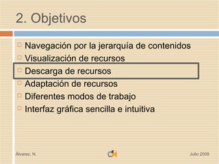 2. Objetivos
   Navegación por la jerarquía de contenidos
   Visualización de recursos
   Descarga de recursos
   Adaptación de recursos
   Diferentes modos de trabajo
   Interfaz gráfica sencilla e intuitiva



Álvarez, N.                                 Julio 2009
 