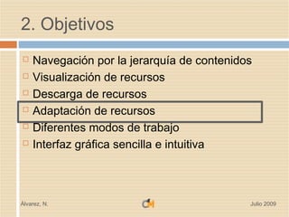 2. Objetivos
   Navegación por la jerarquía de contenidos
   Visualización de recursos
   Descarga de recursos
   Adaptación de recursos
   Diferentes modos de trabajo
   Interfaz gráfica sencilla e intuitiva



Álvarez, N.                                 Julio 2009
 