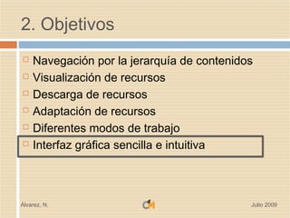 2. Objetivos
   Navegación por la jerarquía de contenidos
   Visualización de recursos
   Descarga de recursos
   Adaptación de recursos
   Diferentes modos de trabajo
   Interfaz gráfica sencilla e intuitiva



Álvarez, N.                                 Julio 2009
 