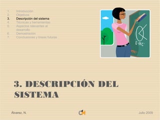 1.      Introducción
2.      Objetivos
3.      Descripción del sistema
4.      Técnicas y herramientas
5.      Aspectos relevantes al
        desarrollo
6.      Demostración
7.      Conclusiones y líneas futuras




      3. DESCRIPCIÓN DEL
      SISTEMA
     Álvarez, N.                        Julio 2009
 
