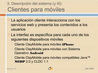 3. Descripción del sistema (y III):
Clientes para móviles
   La aplicación cliente interacciona con los
    servicios web y presenta los contenidos a los
    usuarios
   La interfaz es específica para cada uno de los
    siguientes dispositivos móviles
        Cliente ClayMobile para móviles iPhone
        Cliente ClayMobile para móviles con Sistema
         Operativo Android
        Cliente ClayMobile para móviles compatibles Java™
         MIDP 2.0 y CLDC 1.1

Álvarez, N.                                           Julio 2009
 