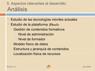 5. Aspectos relevantes al desarrollo:
Análisis
   Estudio de las tecnologías móviles actuales
   Estudio de la plataforma Moodle
     Gestión de contenidos formativos

        Nivel de administración

        Nivel de formador

     Modelo físico de datos

     Estructura y jerarquía de contenidos

     Localización física de recursos




Álvarez, N.                                       Julio 2009
 