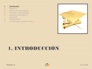 1.      Introducción
2.      Objetivos
3.      Descripción del sistema
4.      Técnicas y herramientas
5.      Aspectos relevantes al
        desarrollo
6.      Demostración
7.      Conclusiones y líneas futuras




      1. INTRODUCCIÓN


     Álvarez, N.                        Julio 2009
 