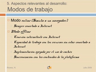 5. Aspectos relevantes al desarrollo:
Modos de trabajo
   Modo online (Simula a un navegador)
       Siempre conectado a Internet
   Modo offline
       Conexión intermitente con Internet
       Capacidad de trabajo con los recursos sin estar conectado a
        Internet
       Implementación apoyada por el uso de cachés
       Sincronización con los contenidos de la plataforma

Álvarez, N.                                                  Julio 2009
 