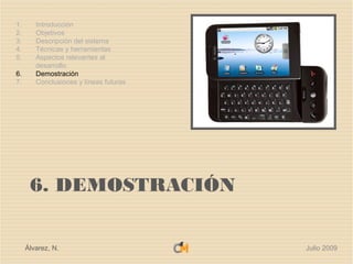 1.      Introducción
2.      Objetivos
3.      Descripción del sistema
4.      Técnicas y herramientas
5.      Aspectos relevantes al
        desarrollo
6.      Demostración
7.      Conclusiones y líneas futuras




      6. DEMOSTRACIÓN


     Álvarez, N.                        Julio 2009
 